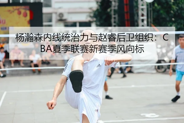 杨瀚森内线统治力与赵睿后卫组织：CBA夏季联赛新赛季风向标