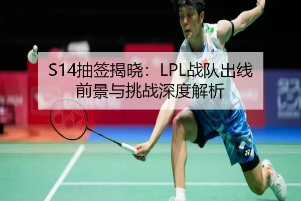 S14抽签揭晓：LPL战队出线前景与挑战深度解析
