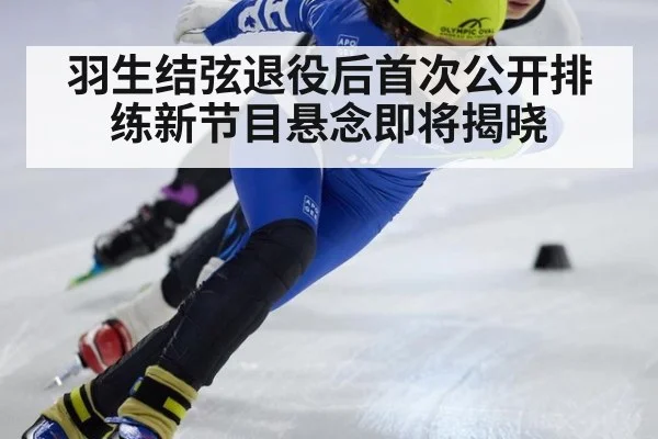 羽生结弦退役后首次公开排练新节目悬念即将揭晓